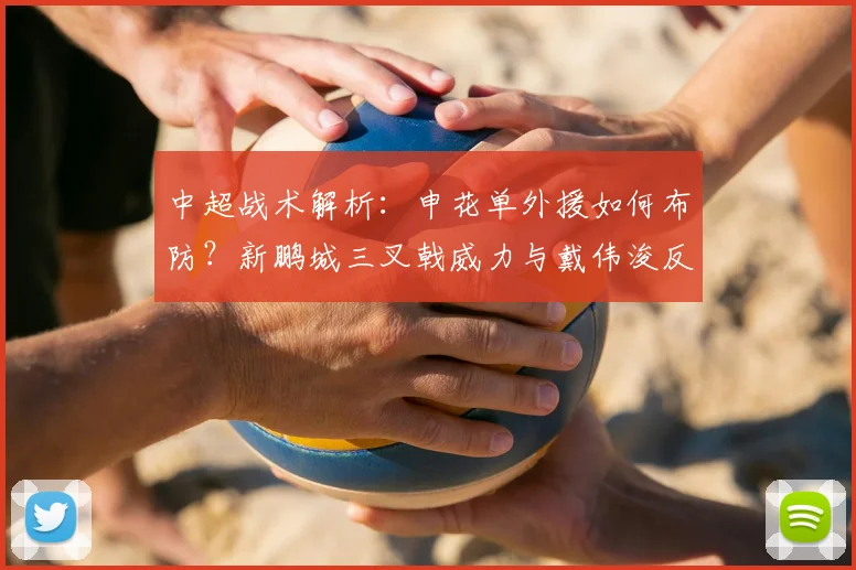 中超战术解析：申花单外援如何布防？新鹏城三叉戟威力与戴伟浚反戈一击