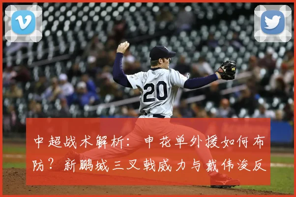 中超战术解析：申花单外援如何布防？新鹏城三叉戟威力与戴伟浚反戈一击
