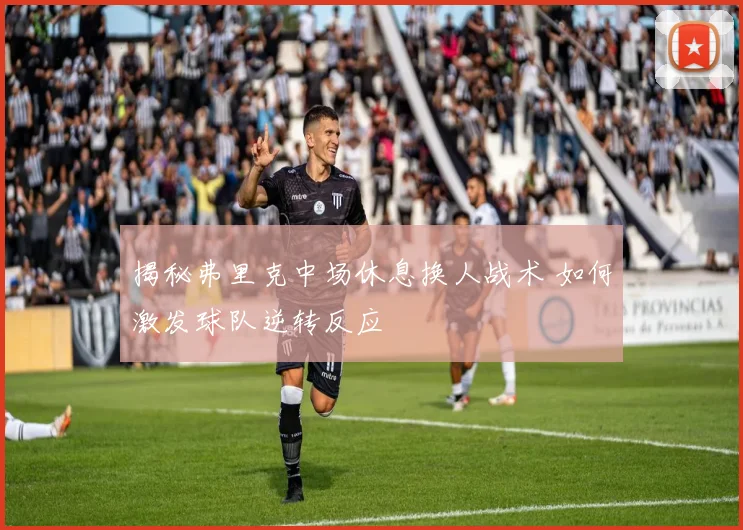 揭秘弗里克中场休息换人战术 如何激发球队逆转反应