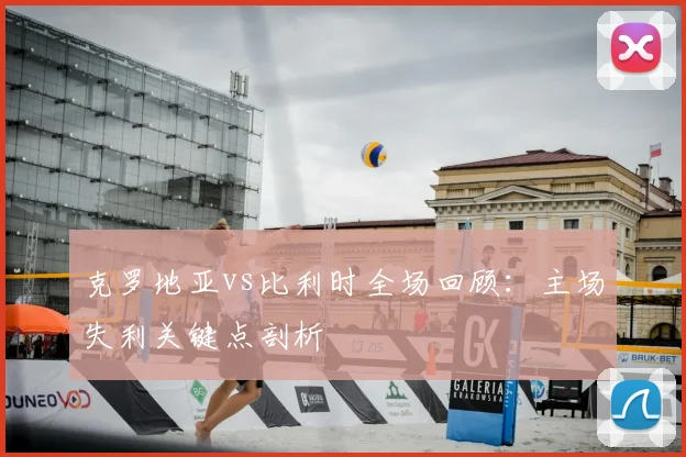 克罗地亚vs比利时全场回顾：主场失利关键点剖析