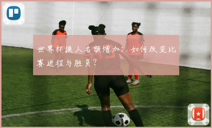 世界杯换人名额增加：如何改变比赛进程与胜负？