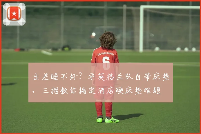 出差睡不好？学英格兰队自带床垫，三招教你搞定酒店硬床垫难题