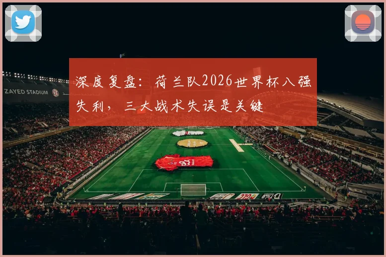 深度复盘：荷兰队2026世界杯八强失利，三大战术失误是关键