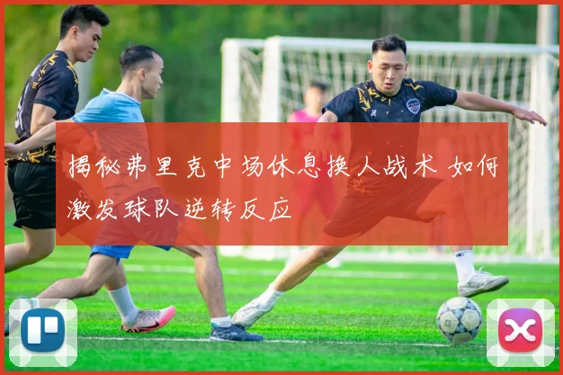 揭秘弗里克中场休息换人战术 如何激发球队逆转反应