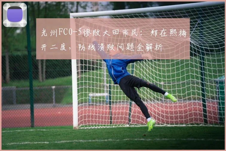 光州FC0-5惨败大田市民：郑在熙梅开二度，防线溃败问题全解析
