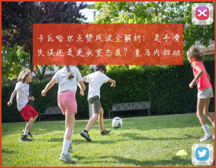 卡瓦哈尔点赞风波全解析：是手滑失误还是更衣室态度？皇马内部动态引深思