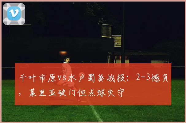 千叶市原vs水户蜀葵战报：2-3憾负，莱里亚破门但点球失守