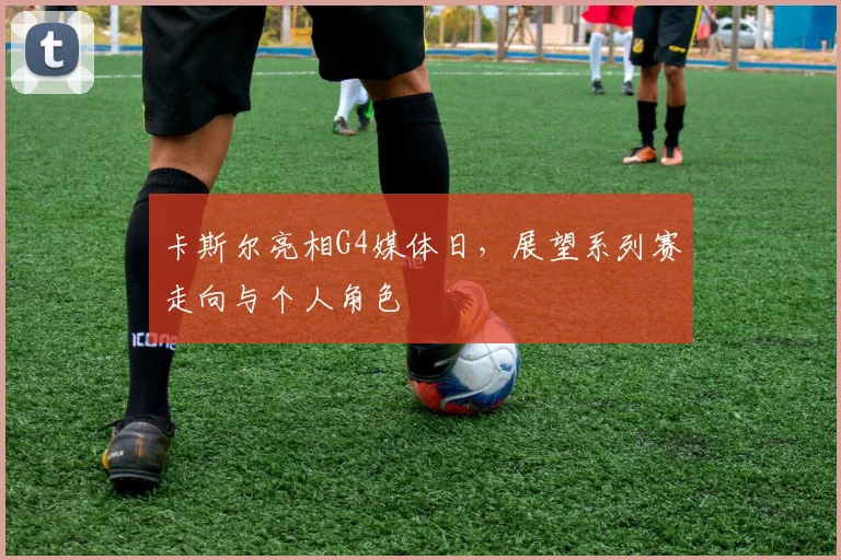 卡斯尔亮相G4媒体日,展望系列赛走向与个人角色