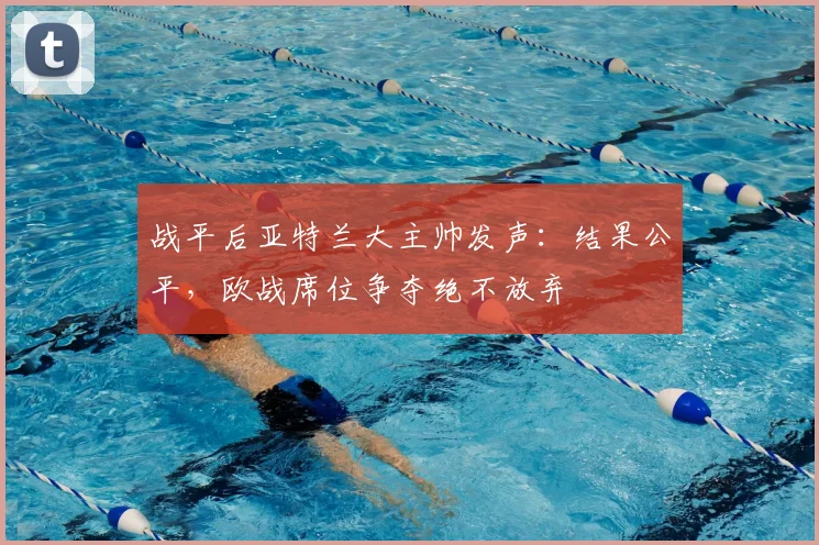 战平后亚特兰大主帅发声：结果公平，欧战席位争夺绝不放弃