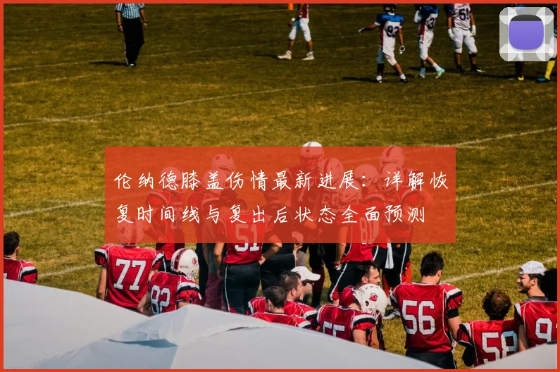 伦纳德膝盖伤情最新进展：详解恢复时间线与复出后状态全面预测