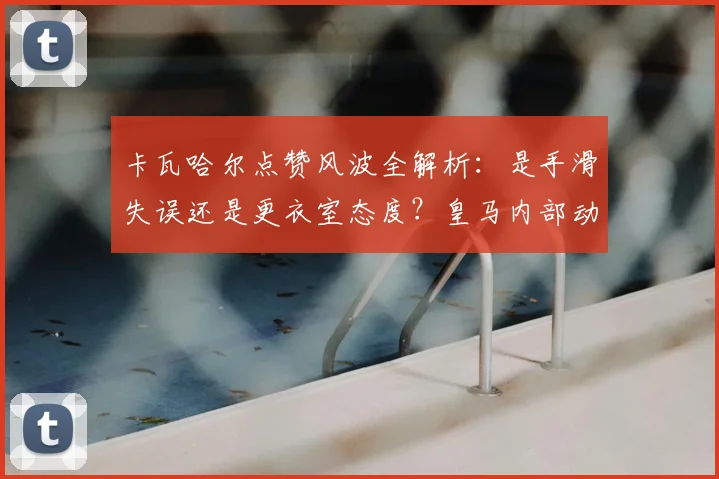 卡瓦哈尔点赞风波全解析：是手滑失误还是更衣室态度？皇马内部动态引深思