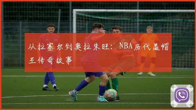 从拉塞尔到奥拉朱旺：NBA历代盖帽王传奇故事