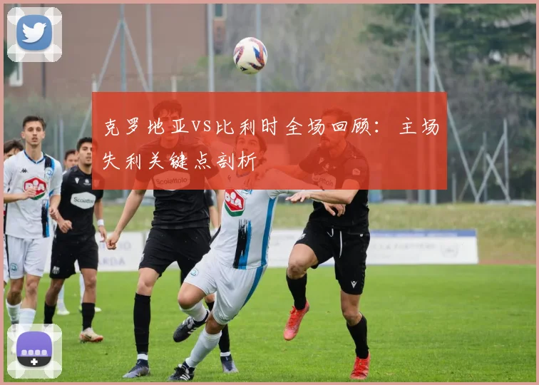 克罗地亚vs比利时全场回顾：主场失利关键点剖析