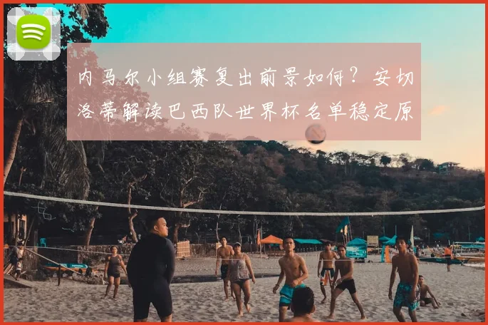 内马尔小组赛复出前景如何？安切洛蒂解读巴西队世界杯名单稳定原因