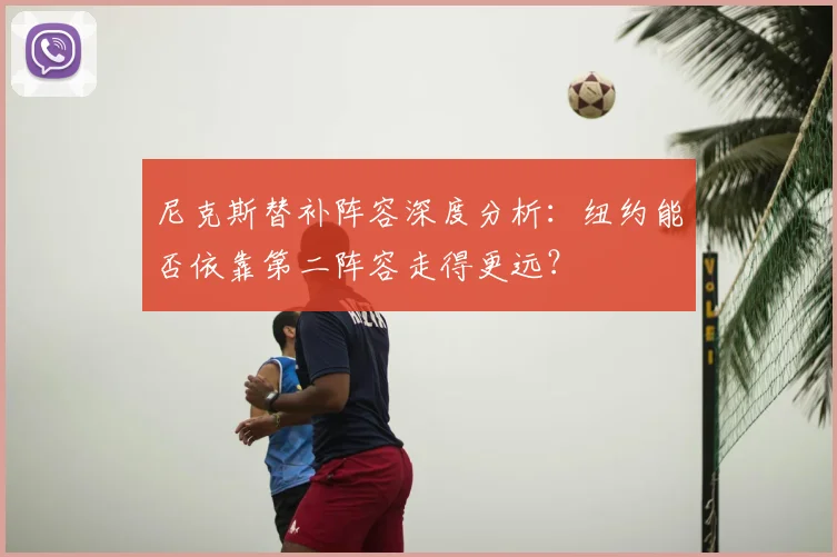 尼克斯替补阵容深度分析：纽约能否依靠第二阵容走得更远？