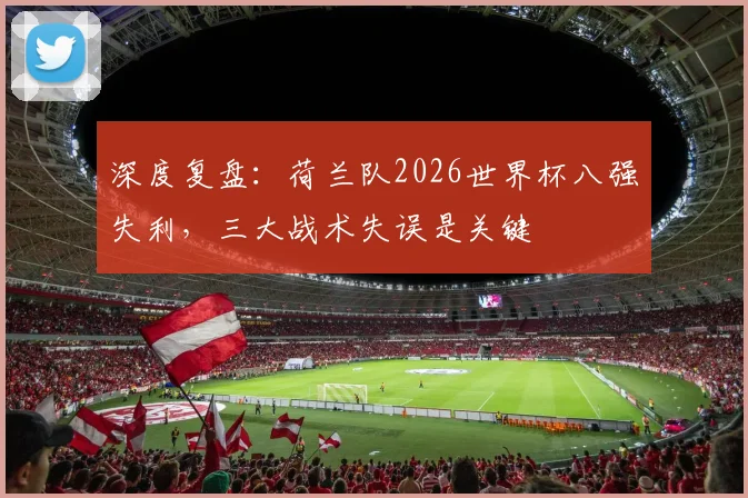 深度复盘：荷兰队2026世界杯八强失利，三大战术失误是关键