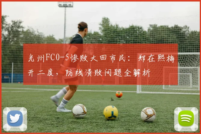 光州FC0-5惨败大田市民：郑在熙梅开二度，防线溃败问题全解析